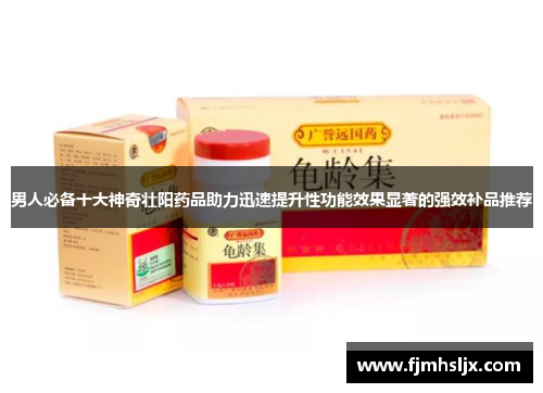 男人必备十大神奇壮阳药品助力迅速提升性功能效果显著的强效补品推荐